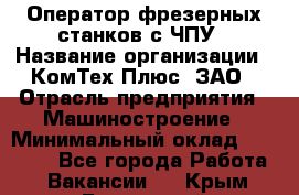 Оператор фрезерных станков с ЧПУ › Название организации ­ КомТех-Плюс, ЗАО › Отрасль предприятия ­ Машиностроение › Минимальный оклад ­ 35 000 - Все города Работа » Вакансии   . Крым,Бахчисарай